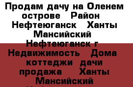 Продам дачу на Оленем острове › Район ­ Нефтеюганск - Ханты-Мансийский, Нефтеюганск г. Недвижимость » Дома, коттеджи, дачи продажа   . Ханты-Мансийский,Нефтеюганск г.